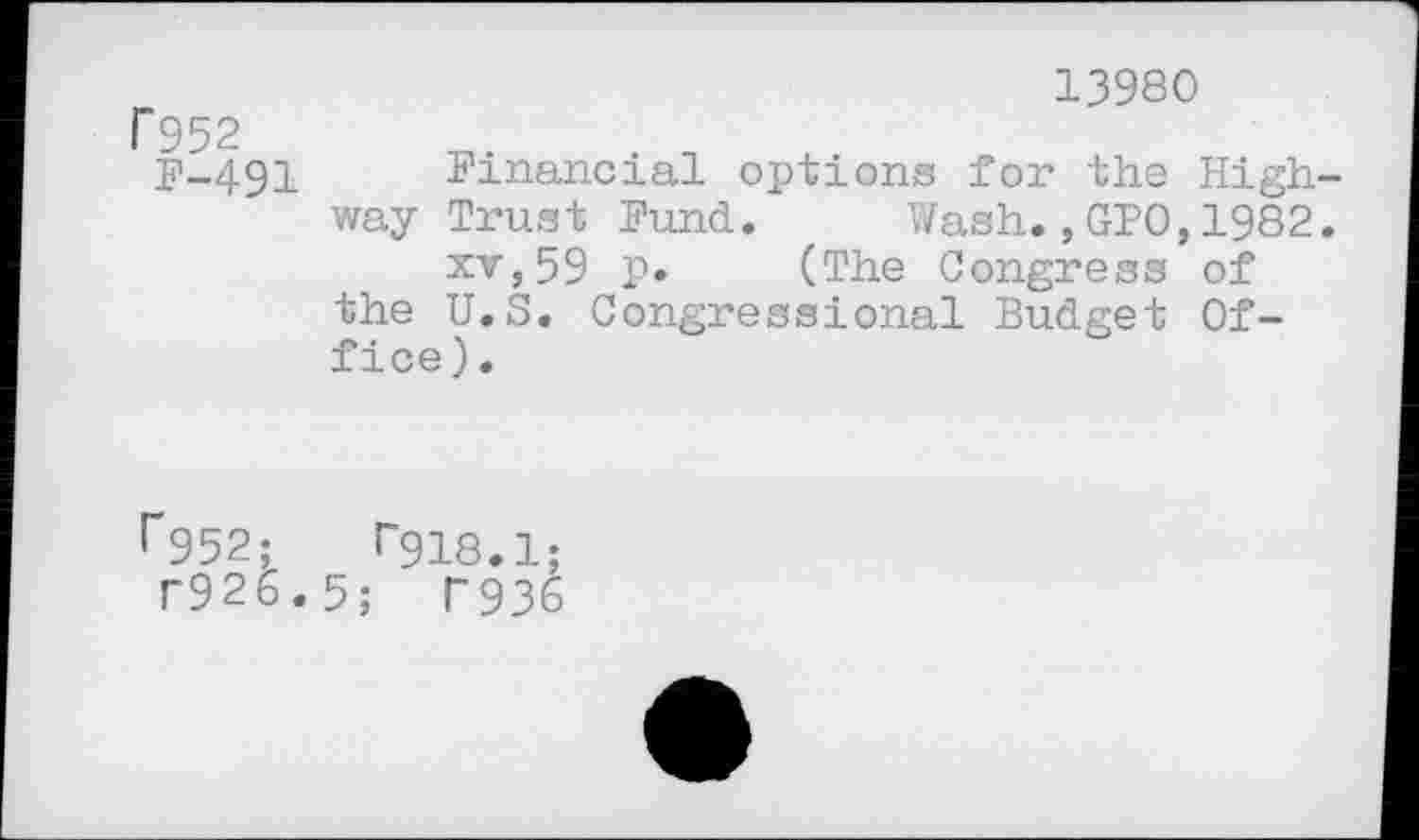 ﻿r 952
F-491
13980
Financial options for the Highway Trust Fund,	Wash.,GPO,1982.
xv,59 p. (The Congress of the U.S. Congressional Budget Office).
r952;	r9i8.1;
T926.5; T936